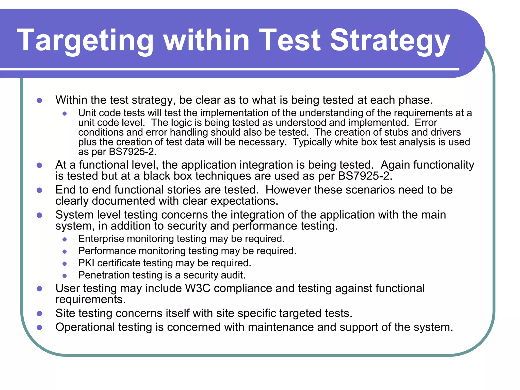 Targeting within Test Strategy
    Within the test strategy, be clear as to what is being tested at each phase.
         Unit code tests will test the implementation of the understanding of the requirements at a
          unit code level. The logic is being tested as understood and implemented. Error
          conditions and error handling should also be tested. The creation of stubs and drivers
          plus the creation of test data will be necessary. Typically white box test analysis is used
          as per BS7925-2.
    At a functional level, the application integration is being tested. Again functionality
     is tested but at a black box techniques are used as per BS7925-2.
    End to end functional stories are tested. However these scenarios need to be
     clearly documented with clear expectations.
    System level testing concerns the integration of the application with the main
     system, in addition to security and performance testing.
         Enterprise monitoring testing may be required.
         Performance monitoring testing may be required.
         PKI certificate testing may be required.
         Penetration testing is a security audit.
    User testing may include W3C compliance and testing against functional
     requirements.
    Site testing concerns itself with site specific targeted tests.
    Operational testing is concerned with maintenance and support of the system.
 