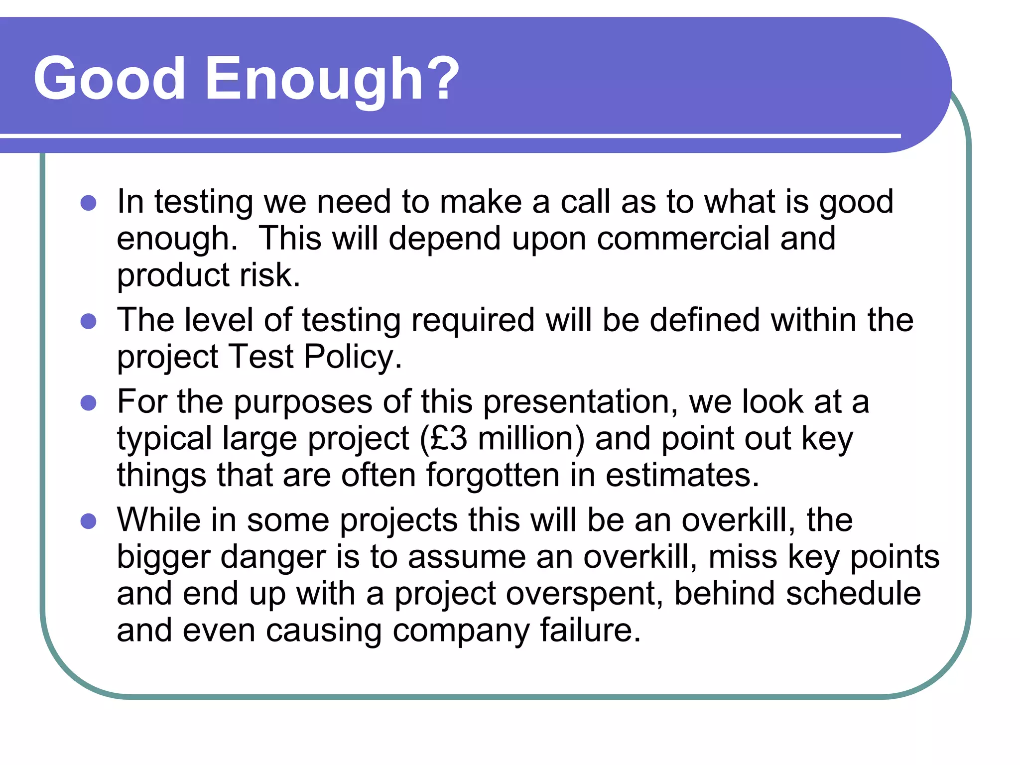 Good Enough?
    In testing we need to make a call as to what is good
     enough. This will depend upon commercial and
     product risk.
    The level of testing required will be defined within the
     project Test Policy.
    For the purposes of this presentation, we look at a
     typical large project (£3 million) and point out key
     things that are often forgotten in estimates.
    While in some projects this will be an overkill, the
     bigger danger is to assume an overkill, miss key points
     and end up with a project overspent, behind schedule
     and even causing company failure.
 