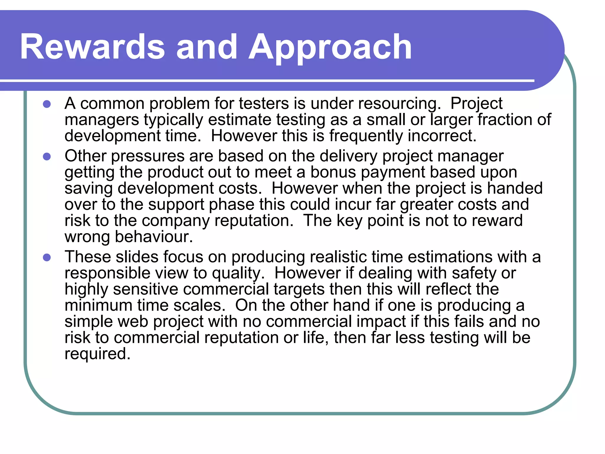 Rewards and Approach
    A common problem for testers is under resourcing. Project
     managers typically estimate testing as a small or larger fraction of
     development time. However this is frequently incorrect.
    Other pressures are based on the delivery project manager
     getting the product out to meet a bonus payment based upon
     saving development costs. However when the project is handed
     over to the support phase this could incur far greater costs and
     risk to the company reputation. The key point is not to reward
     wrong behaviour.
    These slides focus on producing realistic time estimations with a
     responsible view to quality. However if dealing with safety or
     highly sensitive commercial targets then this will reflect the
     minimum time scales. On the other hand if one is producing a
     simple web project with no commercial impact if this fails and no
     risk to commercial reputation or life, then far less testing will be
     required.
 