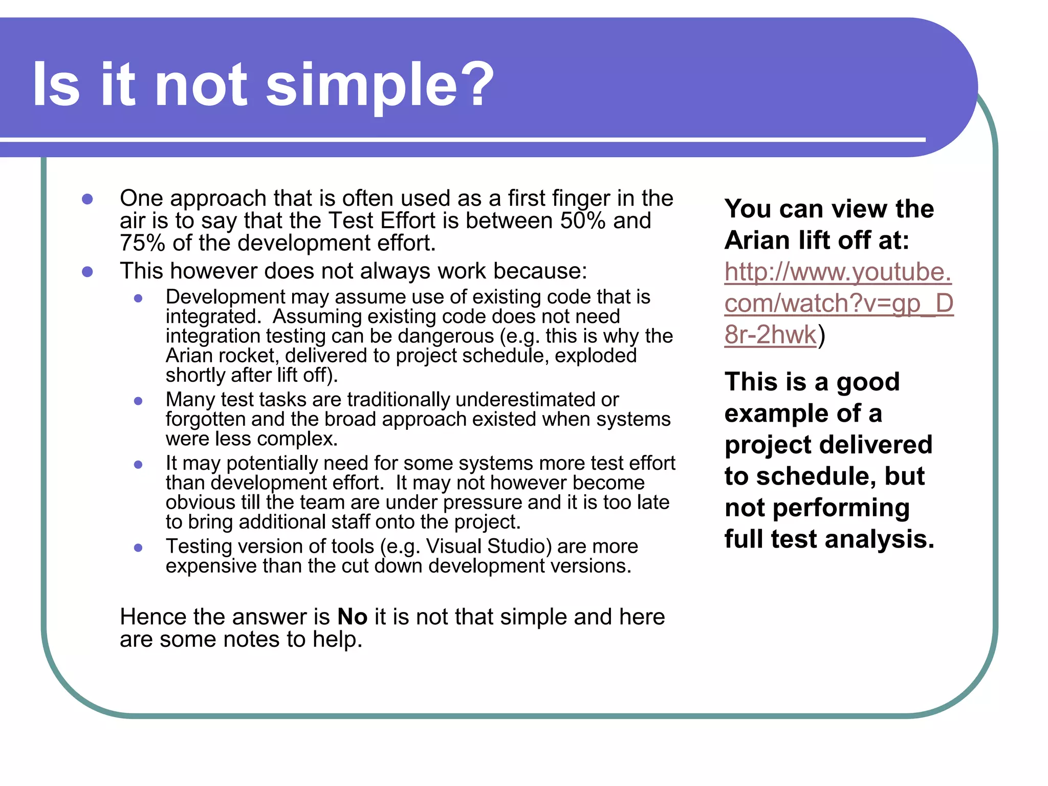 Is it not simple?
    One approach that is often used as a first finger in the
     air is to say that the Test Effort is between 50% and              You can view the
     75% of the development effort.                                     Arian lift off at:
    This however does not always work because:                         http://www.youtube.
         Development may assume use of existing code that is           com/watch?v=gp_D
          integrated. Assuming existing code does not need
          integration testing can be dangerous (e.g. this is why the    8r-2hwk)
          Arian rocket, delivered to project schedule, exploded
          shortly after lift off).                                      This is a good
         Many test tasks are traditionally underestimated or
          forgotten and the broad approach existed when systems         example of a
          were less complex.                                            project delivered
         It may potentially need for some systems more test effort
          than development effort. It may not however become            to schedule, but
          obvious till the team are under pressure and it is too late   not performing
          to bring additional staff onto the project.
         Testing version of tools (e.g. Visual Studio) are more        full test analysis.
          expensive than the cut down development versions.

     Hence the answer is No it is not that simple and here
     are some notes to help.
 