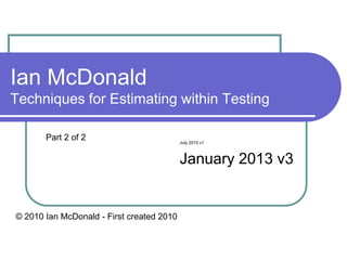 Ian McDonald
Techniques for Estimating within Testing

       Part 2 of 2                         July 2010 v1



                                           January 2013 v3


© 2010 Ian McDonald - First created 2010
 