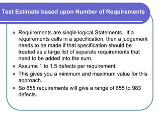 Test Estimate based upon Number of Requirements


      Requirements are single logical Statements. If a
       requirements calls in a specification, then a judgement
       needs to be made if that specification should be
       treated as a large list of separate requirements that
       need to be added into the sum.
      Assume 1 to 1.5 defects per requirement.
      This gives you a minimum and maximum value for this
       approach.
      So 655 requirements will give a range of 655 to 983
       defects.
 