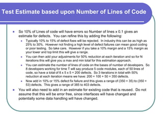 Test Estimate based upon Number of Lines of Code


      So 10% of Lines of code will have errors so Number of lines x 0.1 gives an
       estimate for defects. You can refine this by adding the following:
           Typically 10% to 15% of defect fixes will be rejected. In industry this can be as high as
            25% to 30%. However not finding a high level of defect failures can mean good coding
            or poor testing. So take care. However if you take a 10% margin and a 15% margin as
            your lower and top limit this will give a range.
           You can then add your adjustments for 50% reduction at each iteration and so for N
            iterations this will give you a max and min total for this estimation approach.
           You can estimate the number of lines of code on the bases of number of developers. So
            8 developers working for time T will say produce 5 code modules, each of 50 lines of
            code, so have a total of 8 x 5 x 5 = 200 defects. So 3 iterations in total with 50%
            reduction at each iteration means we have: 200 + 100 + 50 = 350 defects.
           Now add in 10% or 15% defect fix failure and this gives a range of (350 + 35) to (350 +
            53) defects. This gives a range of 385 to 403 defects.
      You will also need to add in an estimate for existing code that is reused. Do not
       assume that this will be error free, since interfaces will have changed and
       potentially some data handling will have changed.
 