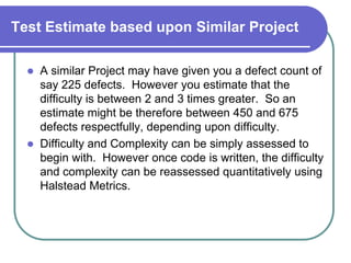 Test Estimate based upon Similar Project

     A similar Project may have given you a defect count of
      say 225 defects. However you estimate that the
      difficulty is between 2 and 3 times greater. So an
      estimate might be therefore between 450 and 675
      defects respectfully, depending upon difficulty.
     Difficulty and Complexity can be simply assessed to
      begin with. However once code is written, the difficulty
      and complexity can be reassessed quantitatively using
      Halstead Metrics.
 