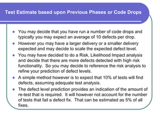 Test Estimate based upon Previous Phases or Code Drops


     You may decide that you have run a number of code drops and
      typically you may expect an average of 10 defects per drop.
     However you may have a larger delivery or a smaller delivery
      expected and may decide to scale the expected defect level.
     You may have decided to do a Risk, Likelihood Impact analysis
      and decide that there are more defects detected with high risk
      functionality. So you may decide to reference the risk analysis to
      refine your prediction of defect levels.
     A simple method however is to expect that 10% of tests will find
      defects, assuming adequate test analysis.
     The defect level prediction provides an indication of the amount of
      re-test that is required. It will however not account for the number
      of tests that fail a defect fix. That can be estimated as 5% of all
      fixes.
 