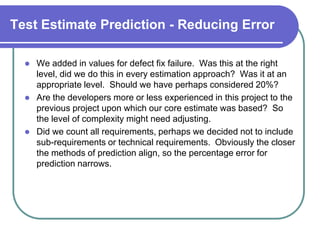 Test Estimate Prediction - Reducing Error

     We added in values for defect fix failure. Was this at the right
      level, did we do this in every estimation approach? Was it at an
      appropriate level. Should we have perhaps considered 20%?
     Are the developers more or less experienced in this project to the
      previous project upon which our core estimate was based? So
      the level of complexity might need adjusting.
     Did we count all requirements, perhaps we decided not to include
      sub-requirements or technical requirements. Obviously the closer
      the methods of prediction align, so the percentage error for
      prediction narrows.
 