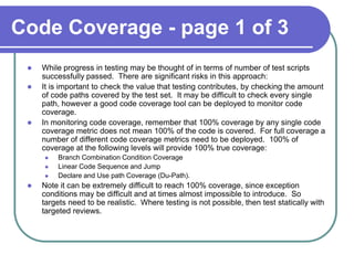 Code Coverage - page 1 of 3
    While progress in testing may be thought of in terms of number of test scripts
     successfully passed. There are significant risks in this approach:
    It is important to check the value that testing contributes, by checking the amount
     of code paths covered by the test set. It may be difficult to check every single
     path, however a good code coverage tool can be deployed to monitor code
     coverage.
    In monitoring code coverage, remember that 100% coverage by any single code
     coverage metric does not mean 100% of the code is covered. For full coverage a
     number of different code coverage metrics need to be deployed. 100% of
     coverage at the following levels will provide 100% true coverage:
        Branch Combination Condition Coverage
        Linear Code Sequence and Jump
        Declare and Use path Coverage (Du-Path).
    Note it can be extremely difficult to reach 100% coverage, since exception
     conditions may be difficult and at times almost impossible to introduce. So
     targets need to be realistic. Where testing is not possible, then test statically with
     targeted reviews.
 