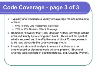 Code Coverage - page 3 of 3
    Typically one would use a variety of Coverage metrics and aim to
     achieve:
         67% to 80% Line / Statement Coverage
         70% to 90% Decision / Block Coverage
    Remember however that 100% Decision / Block Coverage can be
     achieved simply by touching each block. This is not the spirit of
     what is required and the effectiveness of block Coverage needs
     to be read alongside the code coverage metric.
    Investigate structural analysis to ensure that there are no
     unreferenced or discarded code portions present. Structural
     Analysis tools can help in spotting defects. e,g. Coverity Prevent.
 