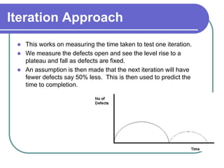 Iteration Approach
    This works on measuring the time taken to test one iteration.
    We measure the defects open and see the level rise to a
     plateau and fall as defects are fixed.
    An assumption is then made that the next iteration will have
     fewer defects say 50% less. This is then used to predict the
     time to completion.
 