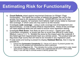 Estimating Risk for Functionality
 1)   Count Defects raised against requirement features (or Widget / Page
      functionality). The higher the number of defects the greater the risk (or the
      greater the need to do regression testing). HOWEVER this has to be read
      against other aspects, for example more defects might simply relate to improved
      test coverage, in which case one may want to do the reverse.
 2)   Investigate code coverage – using a code coverage tool (line/statement and
      decision/block) – or look at tests linked to requirements. Areas of low coverage
      will need additional tests and will need to ensure more regression testing.
 3)   Investigate Risk Score, how likely an error is to occur – based upon code
      Cyclometric complexity, or simply ask Dev to score how difficult to code (High,
      Medium, Low or 3, 2, 1). Multiply the score by the impact upon the customer if
      this failed (get from requirements team as a similar score). The product total will
      flag areas (high score) that will need to be included in any regression pack.
 4)   If code exists and tooling is present to display Halstead Metrics, then it may be
      possible to:
      1)   Extract the Cyclometric Complexity (C). Values of C above 10 present greater risk.
           So risk can be updated and reassessed as code is delivered.
      2)   Calculate the Bug level (B). This indicates the number of bugs expected in code, based
           upon proven numeric analysis. While it can underestimate for C/C++ code (unlike
           Java), it can still help to contrast areas to identify greater risk.
 