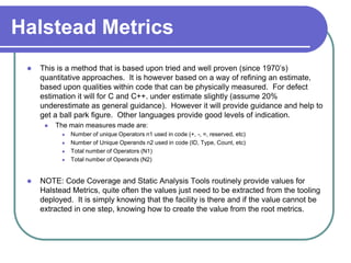 Halstead Metrics
    This is a method that is based upon tried and well proven (since 1970’s)
     quantitative approaches. It is however based on a way of refining an estimate,
     based upon qualities within code that can be physically measured. For defect
     estimation it will for C and C++. under estimate slightly (assume 20%
     underestimate as general guidance). However it will provide guidance and help to
     get a ball park figure. Other languages provide good levels of indication.
         The main measures made are:
              Number of unique Operators n1 used in code (+, -, =, reserved, etc)
              Number of Unique Operands n2 used in code (ID, Type, Count, etc)
              Total number of Operators (N1)
              Total number of Operands (N2)


    NOTE: Code Coverage and Static Analysis Tools routinely provide values for
     Halstead Metrics, quite often the values just need to be extracted from the tooling
     deployed. It is simply knowing that the facility is there and if the value cannot be
     extracted in one step, knowing how to create the value from the root metrics.
 