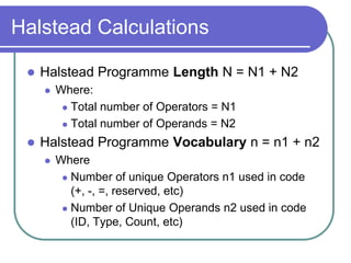 Halstead Calculations

    Halstead Programme Length N = N1 + N2
        Where:
           Total number of Operators = N1

           Total number of Operands = N2

    Halstead Programme Vocabulary n = n1 + n2
        Where
           Number of unique Operators n1 used in code
            (+, -, =, reserved, etc)
           Number of Unique Operands n2 used in code
            (ID, Type, Count, etc)
 