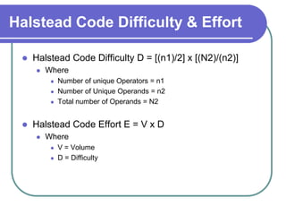 Halstead Code Difficulty & Effort

    Halstead Code Difficulty D = [(n1)/2] x [(N2)/(n2)]
        Where
             Number of unique Operators = n1
             Number of Unique Operands = n2
             Total number of Operands = N2


    Halstead Code Effort E = V x D
        Where
             V = Volume
             D = Difficulty
 