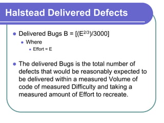 Halstead Delivered Defects

    Delivered Bugs B = [(E2/3)/3000]
        Where
            Effort = E


    The delivered Bugs is the total number of
     defects that would be reasonably expected to
     be delivered within a measured Volume of
     code of measured Difficulty and taking a
     measured amount of Effort to recreate.
 