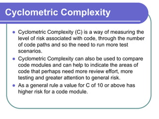 Cyclometric Complexity
    Cyclometric Complexity (C) is a way of measuring the
     level of risk associated with code, through the number
     of code paths and so the need to run more test
     scenarios.
    Cyclometric Complexity can also be used to compare
     code modules and can help to indicate the areas of
     code that perhaps need more review effort, more
     testing and greater attention to general risk.
    As a general rule a value for C of 10 or above has
     higher risk for a code module.
 