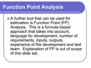 Function Point Analysis

    A further tool that can be used for
     estimation is Function Point (FP)
     Analysis. This is a formula based
     approach that takes into account,
     language for development, number of
     requirements, inputs, outputs,
     experience of the development and test
     team. Explanation of FP is out of scope
     of this slide set.
 