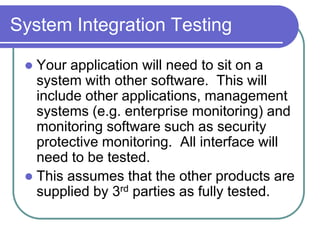 System Integration Testing

  Your application will need to sit on a
   system with other software. This will
   include other applications, management
   systems (e.g. enterprise monitoring) and
   monitoring software such as security
   protective monitoring. All interface will
   need to be tested.
  This assumes that the other products are
   supplied by 3rd parties as fully tested.
 