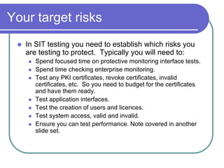 Your target risks
    In SIT testing you need to establish which risks you
     are testing to protect. Typically you will need to:
        Spend focused time on protective monitoring interface tests.
        Spend time checking enterprise monitoring.
        Test any PKI certificates, revoke certificates, invalid
         certificates, etc. So you need to budget for the certificates
         and have them ready.
        Test application interfaces.
        Test the creation of users and licences.
        Test system access, valid and invalid.
        Ensure you can test performance. Note covered in another
         slide set.
 