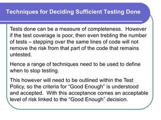 Techniques for Deciding Sufficient Testing Done

 Tests done can be a measure of completeness. However
 if the test coverage is poor, then even trebling the number
 of tests – stepping over the same lines of code will not
 remove the risk from that part of the code that remains
 untested.
 Hence a range of techniques need to be used to define
 when to stop testing.
 This however will need to be outlined within the Test
 Policy, so the criteria for “Good Enough” is understood
 and accepted. With this acceptance comes an acceptable
 level of risk linked to the “Good Enough” decision.
 