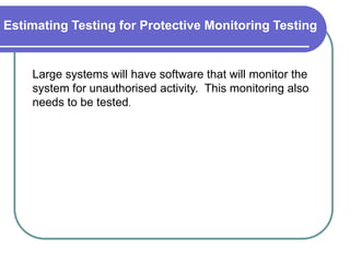 Estimating Testing for Protective Monitoring Testing


    Large systems will have software that will monitor the
    system for unauthorised activity. This monitoring also
    needs to be tested.
 