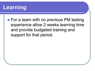 Learning

    For a team with no previous PM testing
     experience allow 2 weeks learning time
     and provide budgeted training and
     support for that period.
 