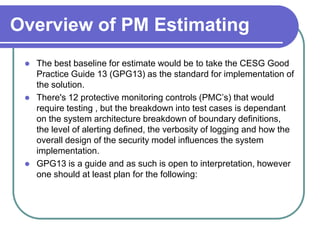 Overview of PM Estimating
    The best baseline for estimate would be to take the CESG Good
     Practice Guide 13 (GPG13) as the standard for implementation of
     the solution.
    There's 12 protective monitoring controls (PMC’s) that would
     require testing , but the breakdown into test cases is dependant
     on the system architecture breakdown of boundary definitions,
     the level of alerting defined, the verbosity of logging and how the
     overall design of the security model influences the system
     implementation.
    GPG13 is a guide and as such is open to interpretation, however
     one should at least plan for the following:
 