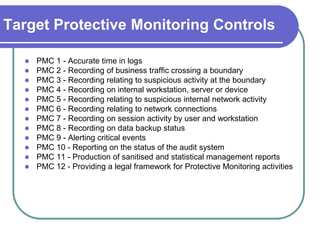 Target Protective Monitoring Controls

     PMC 1 - Accurate time in logs
     PMC 2 - Recording of business traffic crossing a boundary
     PMC 3 - Recording relating to suspicious activity at the boundary
     PMC 4 - Recording on internal workstation, server or device
     PMC 5 - Recording relating to suspicious internal network activity
     PMC 6 - Recording relating to network connections
     PMC 7 - Recording on session activity by user and workstation
     PMC 8 - Recording on data backup status
     PMC 9 - Alerting critical events
     PMC 10 - Reporting on the status of the audit system
     PMC 11 - Production of sanitised and statistical management reports
     PMC 12 - Providing a legal framework for Protective Monitoring activities
 