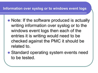 Information over syslog or to windows event logs


   Note: If the software produced is actually
    writing information over syslog or to the
    windows event logs then each of the
    entries it is writing would need to be
    checked against the PMC it should be
    related to.
   Standard operating system events need
    to be tested.
 