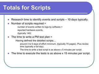 Totals for Scripts
    Research time to identify events and scripts – 10 days typically.
    Number of scripts required =
          number of events written to logs by software +
          reported hardware events,
          (typically 140)
    The time to write a PM test plan =
        Having defined the detailed scripts…
            around 3 to 5 days of effort minimum, (typically 70 pages). Plus review
            time (typically a full day)
            The time to write a test script is as above x 5 minutes per script.
    The time to execute the tests is as above x 15 minutes per script.
 