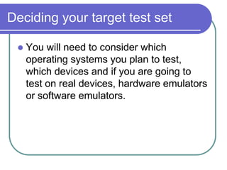 Deciding your target test set

    You will need to consider which
     operating systems you plan to test,
     which devices and if you are going to
     test on real devices, hardware emulators
     or software emulators.
 