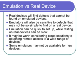 Emulation vs Real Device
    Real devices will find defects that cannot be
     found on emulated devices.
    Emulators will also be sensitive to defects that
     may not be so simple to find on a real device.
    Emulation can be quick to set up, while testing
     on real devices can be slow.
    It may be worth considering cloud solutions to
     obtaining remote access to a wide range of
     devices.
    Some emulators may not be available for new
     devices.
 