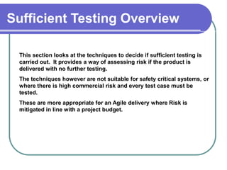 Sufficient Testing Overview

 This section looks at the techniques to decide if sufficient testing is
 carried out. It provides a way of assessing risk if the product is

 Overview are not suitable for safety critical systems, or
 delivered with no further testing.
 The techniques however
 where there is high commercial risk and every test case must be
 tested.
 These are more appropriate for an Agile delivery where Risk is
 mitigated in line with a project budget.




                                                                           02/01/2013   4
 