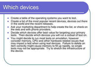 Which devices
    Create a table of the operating systems you want to test.
    Create a list of the most popular recent devices, devices out there
     in the world and the recent releases.
    Ask your marketing department to help create the list, or check on
     the web and with phone providers.
    Decide which devices offer best value for targeting your primary
     tests. Then decide which devices you will run a subset of test on.
    You might decide to run most tests on emulation, however
     consider memory, CPU and other hardware related issues that
     may impact a test when using real devices. Failure to delete an
     item correctly might cause memory to fill up rapidly, so single
     tests may not be appropriate. Try to stretch the infrastructure of
     the device.
 