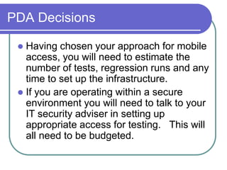 PDA Decisions

  Having chosen your approach for mobile
   access, you will need to estimate the
   number of tests, regression runs and any
   time to set up the infrastructure.
  If you are operating within a secure
   environment you will need to talk to your
   IT security adviser in setting up
   appropriate access for testing. This will
   all need to be budgeted.
 
