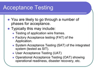 Acceptance Testing
  You are likely to go through a number of
   phases for acceptance.
  Typically this may include:
        Testing of application wire frames.
        Factory Acceptance testing (FAT) of the
         Application.
        System Acceptance Testing (SAT) of the integrated
         system (tested as SIT).
        User Acceptance Testing (UAT)
        Operational Acceptance Testing (OAT) showing
         operational readiness, disaster recovery, etc.
 