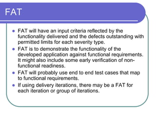 FAT
    FAT will have an input criteria reflected by the
     functionality delivered and the defects outstanding with
     permitted limits for each severity type.
    FAT is to demonstrate the functionality of the
     developed application against functional requirements.
     It might also include some early verification of non-
     functional readiness.
    FAT will probably use end to end test cases that map
     to functional requirements.
    If using delivery iterations, there may be a FAT for
     each iteration or group of iterations.
 