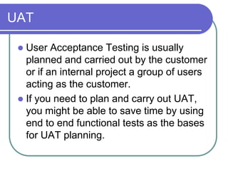 UAT

  User Acceptance Testing is usually
   planned and carried out by the customer
   or if an internal project a group of users
   acting as the customer.
  If you need to plan and carry out UAT,
   you might be able to save time by using
   end to end functional tests as the bases
   for UAT planning.
 