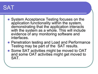 SAT
  System Acceptance Testing focuses on the
   application functionality within the system,
   demonstrating that the application interacts
   with the system as a whole. This will include
   evidence of any monitoring software and
   interfaces.
  Penetration testing and Load and Performance
   Testing may be part of the SAT results.
  Some SAT activities might be moved to OAT
   and some OAT activities might get moved to
   SAT.
 