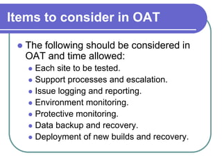 Items to consider in OAT

    The following should be considered in
     OAT and time allowed:
      Each site to be tested.
      Support processes and escalation.
      Issue logging and reporting.
      Environment monitoring.
      Protective monitoring.
      Data backup and recovery.
      Deployment of new builds and recovery.
 