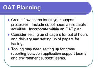 OAT Planning

  Create flow charts for all your support
   processes. Include out of hours as separate
   activities. Incorporate within an OAT plan.
  Consider setting up of pagers for out of hours
   and delivery and setting up of pagers for
   testing.
  Tooling may need setting up for cross
   reporting between application support teams
   and environment support teams.
 