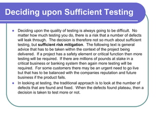 Deciding upon Sufficient Testing

  Deciding upon the quality of testing is always going to be difficult. No
   matter how much testing you do, there is a risk that a number of defects
   will leak through. The decision is therefore not so much about sufficient
   testing, but sufficient risk mitigation. The following text is general
   advice that has to be taken within the context of the project being
   delivered. If a project has a safety element or critical function then more
   testing will be required. If there are millions of pounds at stake in a
   critical business or banking system then again more testing will be
   required. For some customers there may be an urgent need to go live
   but that has to be balanced with the companies reputation and future
   business if the product fails.
  In looking at testing, the traditional approach is to look at the number of
   defects that are found and fixed. When the defects found plateau, then a
   decision is taken to test more or not.
 