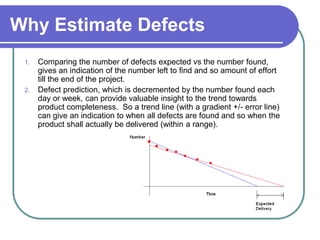 Why Estimate Defects
 1. Comparing the number of defects expected vs the number found,
    gives an indication of the number left to find and so amount of effort
    till the end of the project.
 2. Defect prediction, which is decremented by the number found each
    day or week, can provide valuable insight to the trend towards
    product completeness. So a trend line (with a gradient +/- error line)
    can give an indication to when all defects are found and so when the
    product shall actually be delivered (within a range).
 