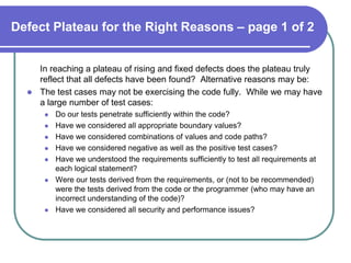 Defect Plateau for the Right Reasons – page 1 of 2


    In reaching a plateau of rising and fixed defects does the plateau truly
    reflect that all defects have been found? Alternative reasons may be:
   The test cases may not be exercising the code fully. While we may have
    a large number of test cases:
         Do our tests penetrate sufficiently within the code?
         Have we considered all appropriate boundary values?
         Have we considered combinations of values and code paths?
         Have we considered negative as well as the positive test cases?
         Have we understood the requirements sufficiently to test all requirements at
          each logical statement?
         Were our tests derived from the requirements, or (not to be recommended)
          were the tests derived from the code or the programmer (who may have an
          incorrect understanding of the code)?
         Have we considered all security and performance issues?
 