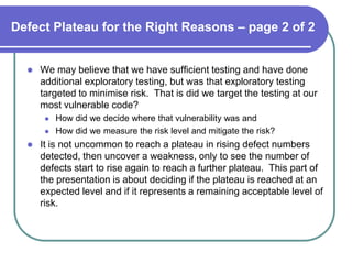 Defect Plateau for the Right Reasons – page 2 of 2


     We may believe that we have sufficient testing and have done
      additional exploratory testing, but was that exploratory testing
      targeted to minimise risk. That is did we target the testing at our
      most vulnerable code?
          How did we decide where that vulnerability was and
          How did we measure the risk level and mitigate the risk?
     It is not uncommon to reach a plateau in rising defect numbers
      detected, then uncover a weakness, only to see the number of
      defects start to rise again to reach a further plateau. This part of
      the presentation is about deciding if the plateau is reached at an
      expected level and if it represents a remaining acceptable level of
      risk.
 