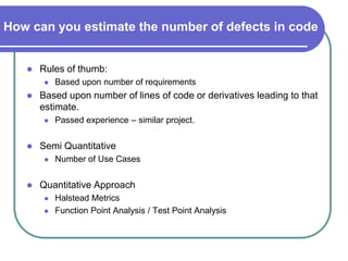 How can you estimate the number of defects in code


      Rules of thumb:
           Based upon number of requirements
      Based upon number of lines of code or derivatives leading to that
       estimate.
           Passed experience – similar project.


      Semi Quantitative
           Number of Use Cases


      Quantitative Approach
           Halstead Metrics
           Function Point Analysis / Test Point Analysis
 