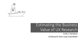 Estimating the Business
Value of UX Research
Emily J. Danielson
UX Research Team Lead, ExxonMobil
 