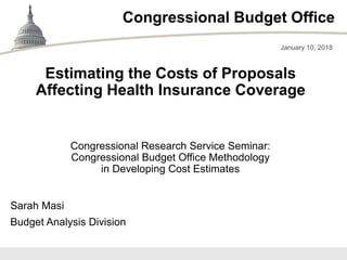 Congressional Budget Office
Congressional Research Service Seminar:
Congressional Budget Office Methodology
in Developing Cost Estimates
January 10, 2018
Sarah Masi
Budget Analysis Division
Estimating the Costs of Proposals
Affecting Health Insurance Coverage
 