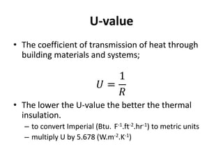 U-value
• The coefficient of transmission of heat through
  building materials and systems;




• The lower the U-value the better the thermal
  insulation.
  – to convert Imperial (Btu. F-1.ft-2.hr-1) to metric units
  – multiply U by 5.678 (W.m-2.K-1)
 