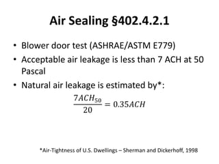 Air Sealing §402.4.2.1
• Blower door test (ASHRAE/ASTM E779)
• Acceptable air leakage is less than 7 ACH at 50
  Pascal
• Natural air leakage is estimated by*:




      *Air-Tightness of U.S. Dwellings – Sherman and Dickerhoff, 1998
 