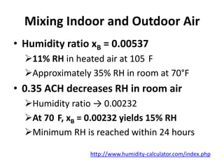 Mixing Indoor and Outdoor Air
• Humidity ratio xB = 0.00537
  11% RH in heated air at 105 F
  Approximately 35% RH in room at 70°F
• 0.35 ACH decreases RH in room air
  Humidity ratio → 0.00232
  At 70 F, xB = 0.00232 yields 15% RH
  Minimum RH is reached within 24 hours

                http://www.humidity-calculator.com/index.php
 